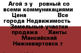  Агой з/у 5 ровный со всеми коммуникациями › Цена ­ 3 500 000 - Все города Недвижимость » Земельные участки продажа   . Ханты-Мансийский,Нижневартовск г.